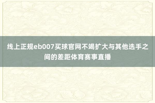 线上正规eb007买球官网不竭扩大与其他选手之间的差距体育赛事直播