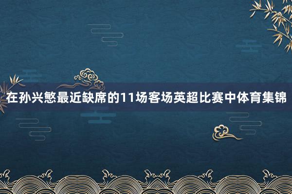 在孙兴慜最近缺席的11场客场英超比赛中体育集锦