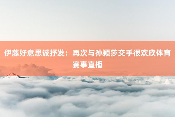 伊藤好意思诚抒发：再次与孙颖莎交手很欢欣体育赛事直播