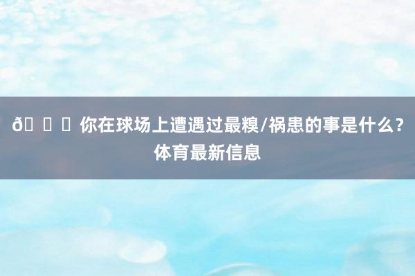 👀你在球场上遭遇过最糗/祸患的事是什么？体育最新信息