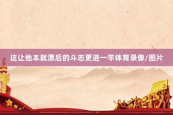 这让他本就漂后的斗志更进一竿体育录像/图片