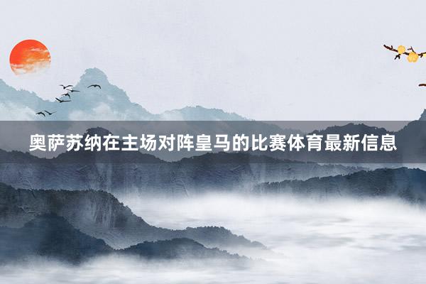奥萨苏纳在主场对阵皇马的比赛体育最新信息