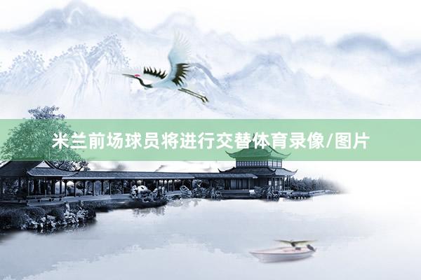 米兰前场球员将进行交替体育录像/图片