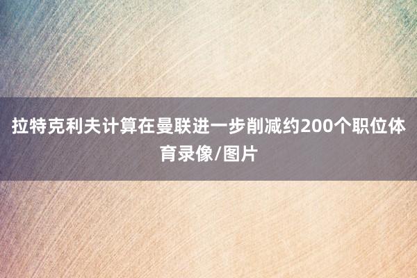 拉特克利夫计算在曼联进一步削减约200个职位体育录像/图片