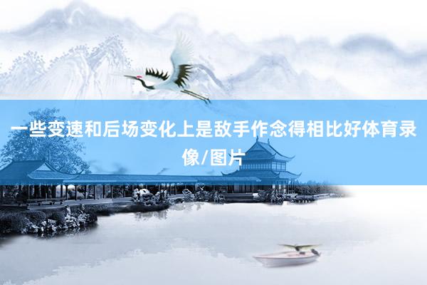 一些变速和后场变化上是敌手作念得相比好体育录像/图片