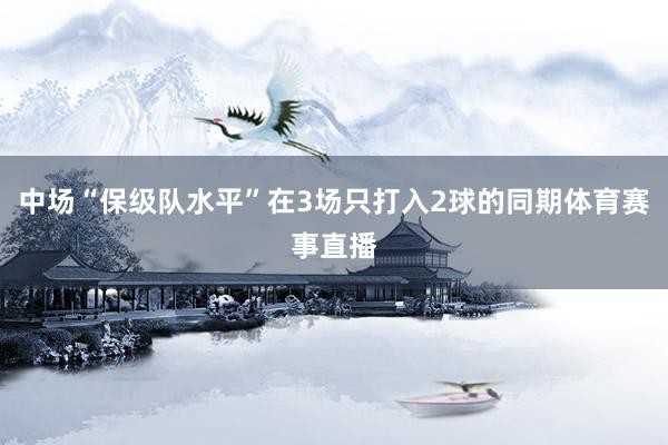 中场“保级队水平”在3场只打入2球的同期体育赛事直播