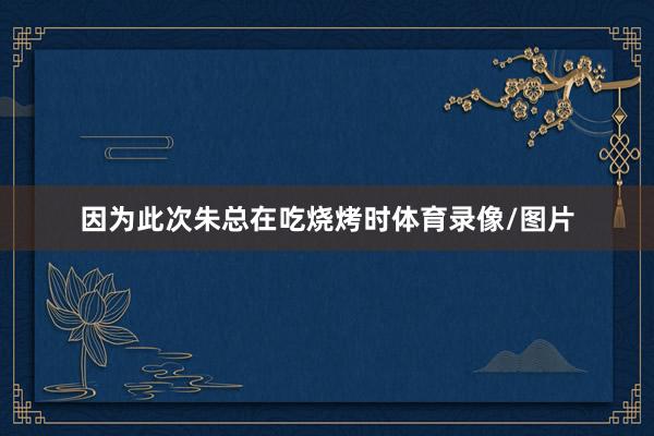 因为此次朱总在吃烧烤时体育录像/图片