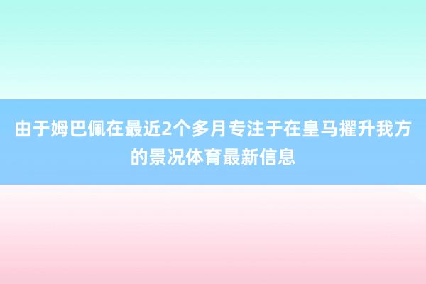 由于姆巴佩在最近2个多月专注于在皇马擢升我方的景况体育最新信息