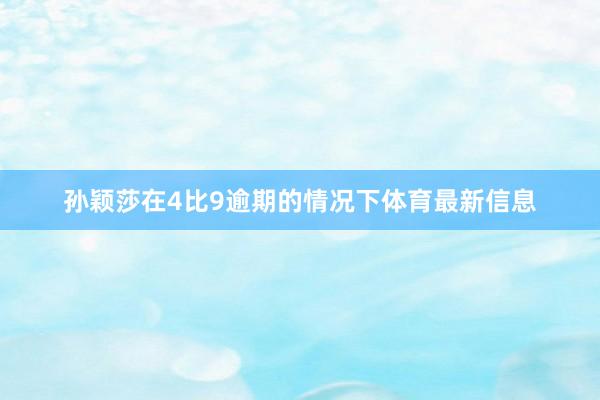 孙颖莎在4比9逾期的情况下体育最新信息