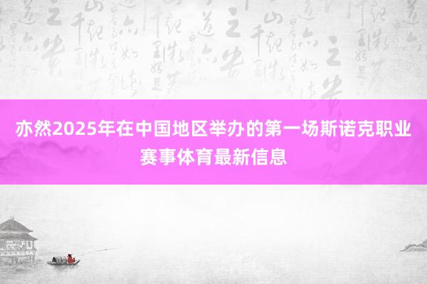 亦然2025年在中国地区举办的第一场斯诺克职业赛事体育最新信息
