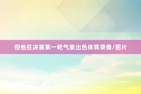 但他在决赛第一轮气象出色体育录像/图片