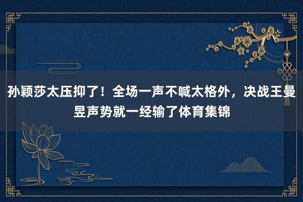 孙颖莎太压抑了！全场一声不喊太格外，决战王曼昱声势就一经输了体育集锦