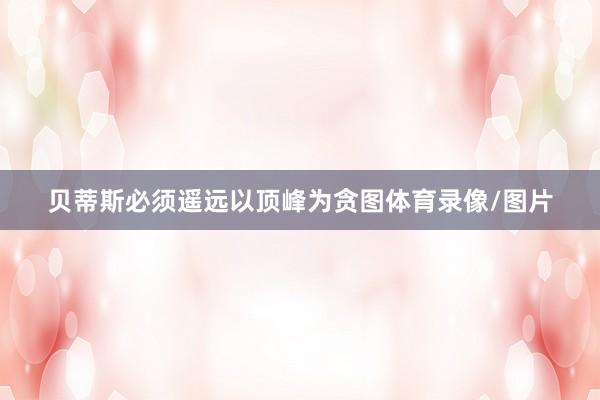 贝蒂斯必须遥远以顶峰为贪图体育录像/图片