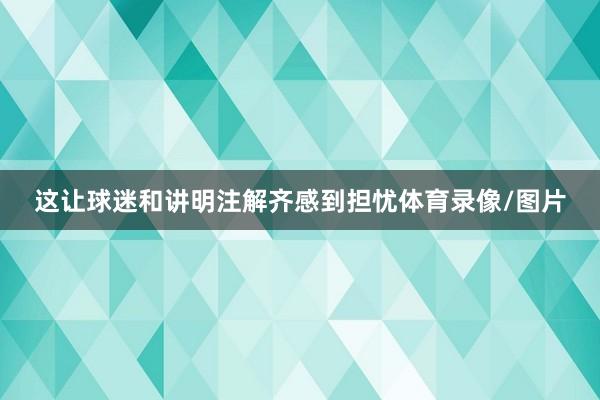 这让球迷和讲明注解齐感到担忧体育录像/图片