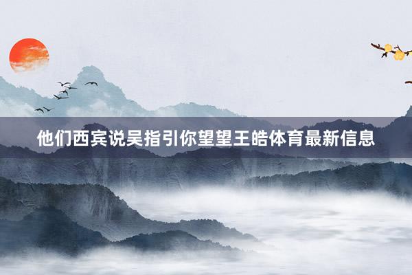 他们西宾说吴指引你望望王皓体育最新信息