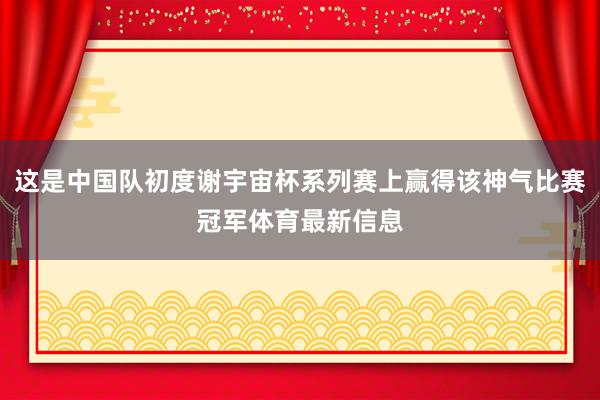 这是中国队初度谢宇宙杯系列赛上赢得该神气比赛冠军体育最新信息