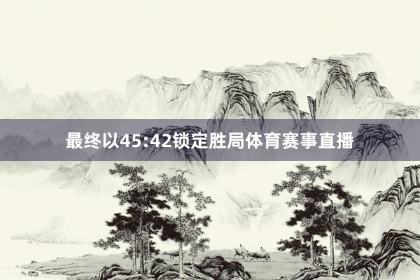 最终以45:42锁定胜局体育赛事直播